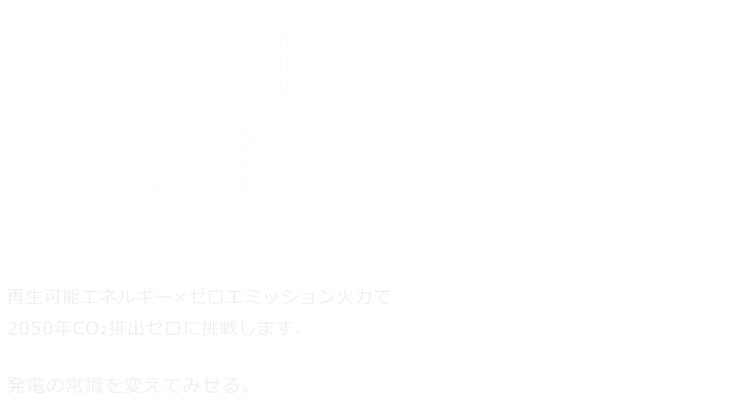 CO2画出ない火をつくる。 ゼロエミッション火力 × 再生可能エネルギーで、2050年CO2排出ゼロに挑戦します。