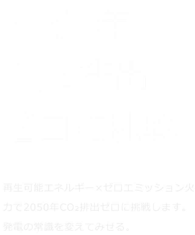 CO2画出ない火をつくる。 ゼロエミッション火力 × 再生可能エネルギーで、2050年CO2排出ゼロに挑戦します。