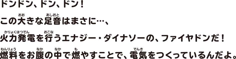 ドンドン、ドン、ドン！この大きな足音はまさに…、火力発電を行うエナジー・ダイナソーの、ファイヤドンだ！燃料をお腹の中で燃やすことで、電気をつくっているんだよ。