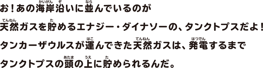 お！あの海岸沿いに並んでいるのが天然ガスを貯めるエナジー・ダイナソーの、タンクトプスだよ！タンカーザウルスが運んできた天然ガスは、発電するまでタンクトプスの頭の上に貯められるんだ。