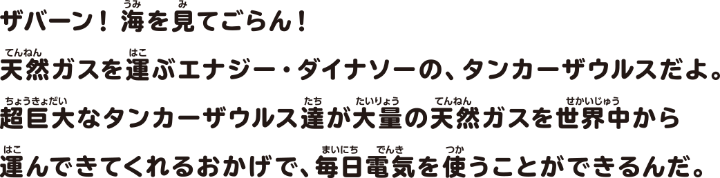 ザバーン！海を見てごらん！天然ガスを運ぶエナジー・ダイナソーの、タンカーザウルスだよ。超巨大なタンカーザウルス達が大量の天然ガスを世界中から運んできてくれるおかげで、毎日電気を使うことができるんだ。