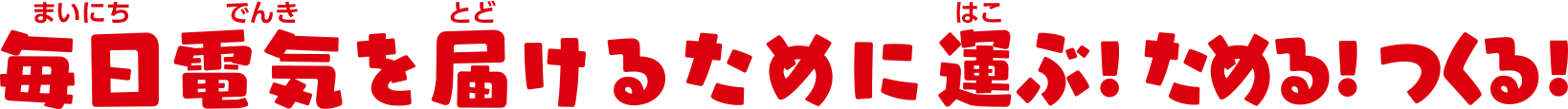 毎日電気を届けるために運ぶ！ためる！つくる！