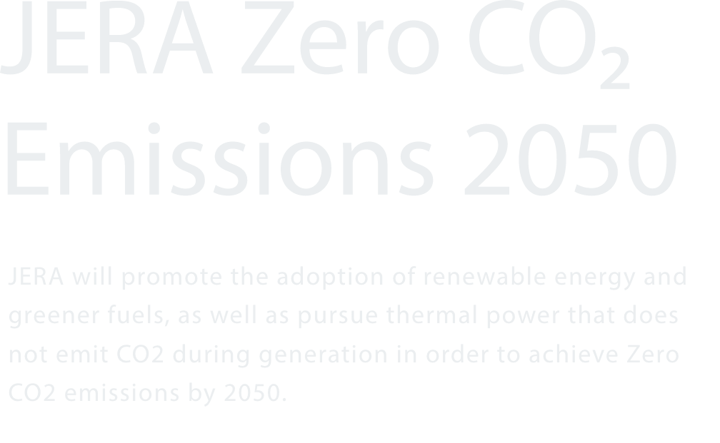 JERA Zero CO₂ Emissions 2050 JERA will promote the adoption of renewable energy and greener fuels, as well as pursue thermal power that does not emit CO2 during generation in order to achieve Zero CO2 emissions by 2050.