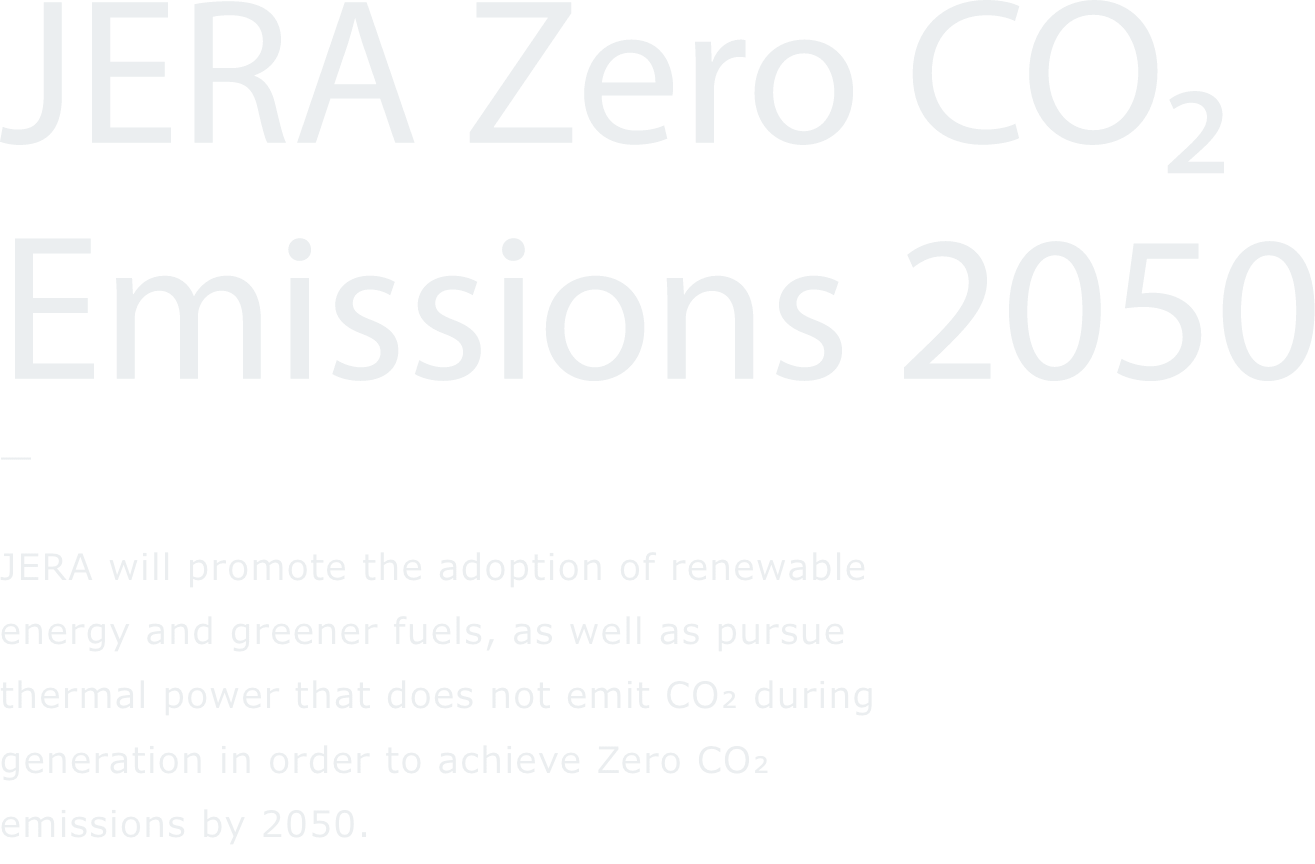 JERA Zero CO₂ Emissions 2050 JERA will promote the adoption of renewable energy and greener fuels, as well as pursue thermal power that does not emit CO2 during generation in order to achieve Zero CO2 emissions by 2050.