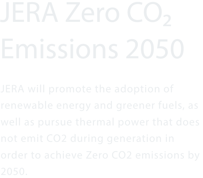 JERA Zero CO₂ Emissions 2050 JERA will promote the adoption of renewable energy and greener fuels, as well as pursue thermal power that does not emit CO2 during generation in order to achieve Zero CO2 emissions by 2050.