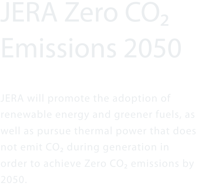 JERA Zero CO₂ Emissions 2050 JERA will promote the adoption of renewable energy and greener fuels, as well as pursue thermal power that does not emit CO2 during generation in order to achieve Zero CO2 emissions by 2050.