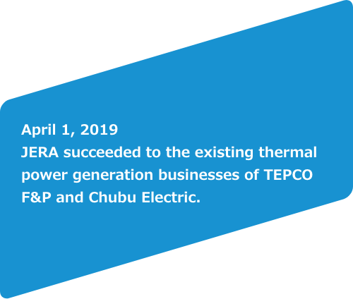 April 1, 2019 JERA suceeded to the existing thermal power generation businesses of TEPCO F&P and Chubu Electric.<