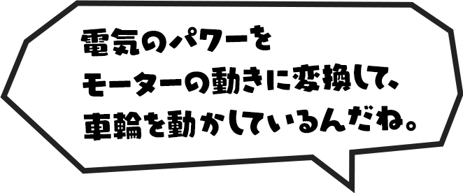 電気のパワーをモーターの動きに変換して、車輪を動かしているんだね。