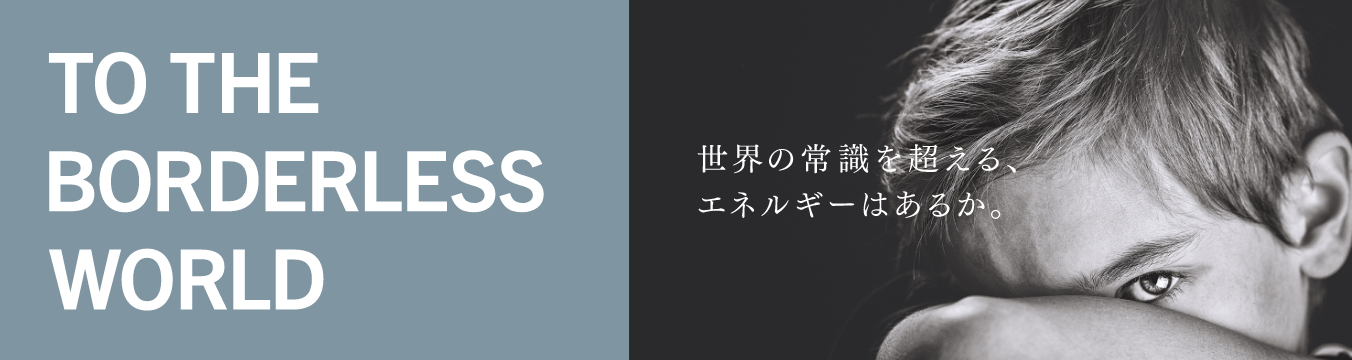 TO THE BRODERLESS WORLD 世界の常識を超える、エネルギーはあるか。