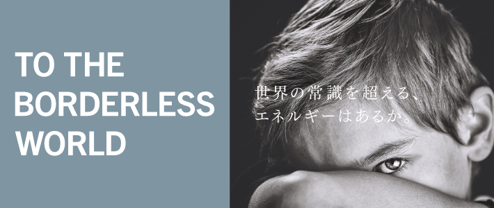 TO THE BRODERLESS WORLD 世界の常識を超える、エネルギーはあるか。