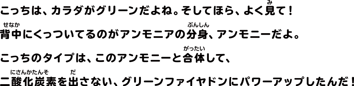 こっちは、カラダがグリーンだよね。そしてほら、よく見て！背中にくっついてるのがアンモニアの分身、アンモニーだよ。こっちのタイプは、このアンモニーと合体して、二酸化炭素を出さない、グリーンファイヤドンにパワーアップしたんだ！
