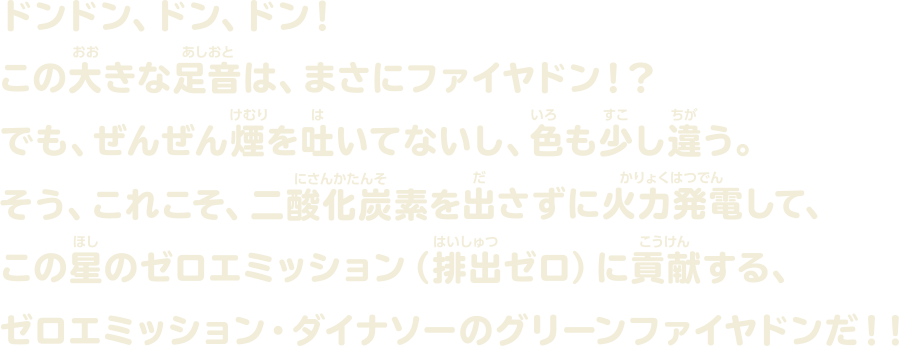 ドンドン、ドン、ドン！ この大きな足音は、まさにファイヤドン！？でも、ぜんぜん煙を吐いてないし、色も少し違う。そう、これこそ、二酸化炭素を出さずに火力発電して、この星のゼロエミッション（排出ゼロ）に貢献する、ゼロエミッション・ダイナソーのグリーンファイヤドンだ！！